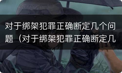 对于绑架犯罪正确断定几个问题（对于绑架犯罪正确断定几个问题的认定）