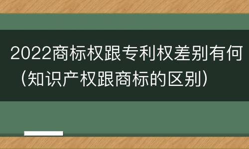 2022商标权跟专利权差别有何（知识产权跟商标的区别）