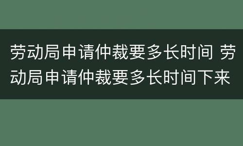 劳动局申请仲裁要多长时间 劳动局申请仲裁要多长时间下来