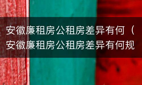 安徽廉租房公租房差异有何（安徽廉租房公租房差异有何规定）