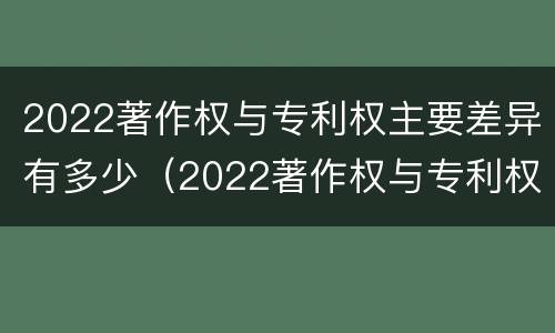 2022著作权与专利权主要差异有多少（2022著作权与专利权主要差异有多少种）