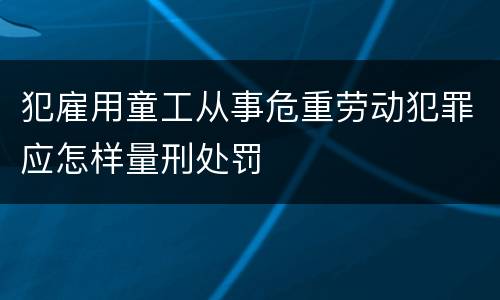 犯雇用童工从事危重劳动犯罪应怎样量刑处罚