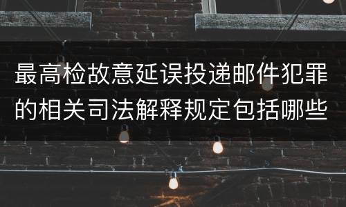 最高检故意延误投递邮件犯罪的相关司法解释规定包括哪些主要内容