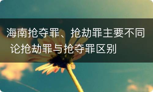 海南抢夺罪、抢劫罪主要不同 论抢劫罪与抢夺罪区别
