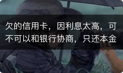 欠的信用卡，因利息太高，可不可以和银行协商，只还本金