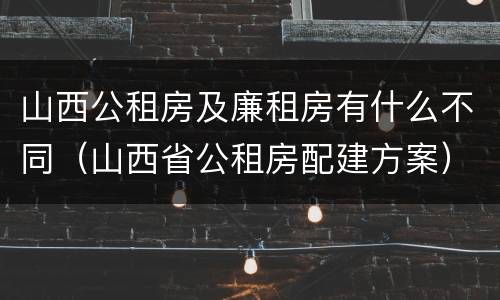 山西公租房及廉租房有什么不同（山西省公租房配建方案）