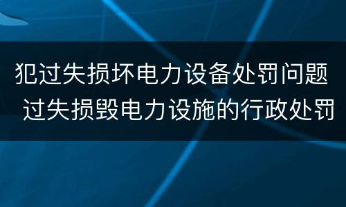 犯过失损坏电力设备处罚问题 过失损毁电力设施的行政处罚