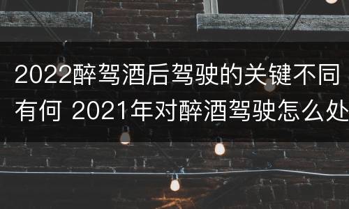 2022醉驾酒后驾驶的关键不同有何 2021年对醉酒驾驶怎么处理
