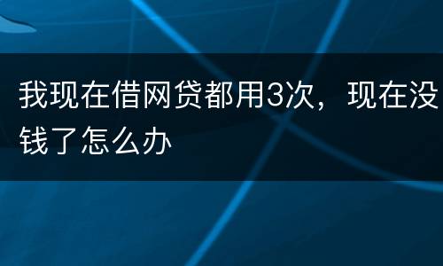 我现在借网贷都用3次，现在没钱了怎么办