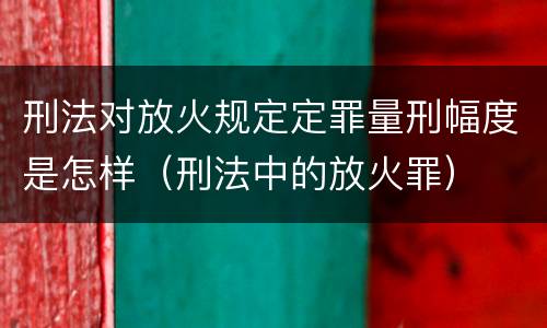 刑法对放火规定定罪量刑幅度是怎样（刑法中的放火罪）