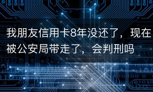 我朋友信用卡8年没还了，现在被公安局带走了，会判刑吗