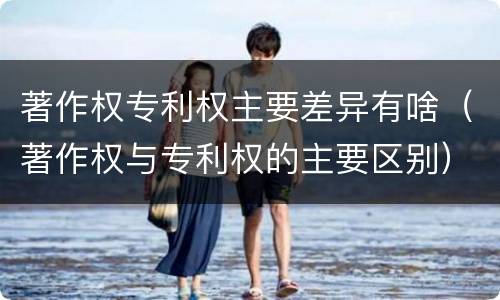 著作权专利权主要差异有啥（著作权与专利权的主要区别）