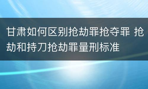 甘肃如何区别抢劫罪抢夺罪 抢劫和持刀抢劫罪量刑标准