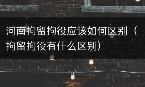 河南拘留拘役应该如何区别（拘留拘役有什么区别）