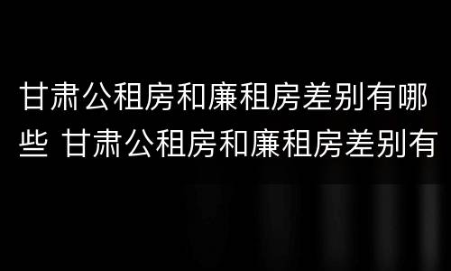 甘肃公租房和廉租房差别有哪些 甘肃公租房和廉租房差别有哪些原因