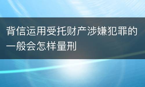 背信运用受托财产涉嫌犯罪的一般会怎样量刑