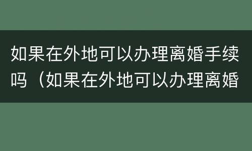 如果在外地可以办理离婚手续吗（如果在外地可以办理离婚手续吗现在）