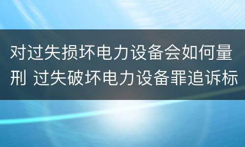 对过失损坏电力设备会如何量刑 过失破坏电力设备罪追诉标准