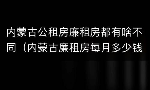 内蒙古公租房廉租房都有啥不同（内蒙古廉租房每月多少钱）