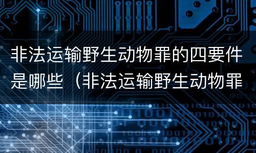 非法运输野生动物罪的四要件是哪些（非法运输野生动物罪中运输的认定）