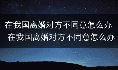 在我国离婚对方不同意怎么办 在我国离婚对方不同意怎么办手续