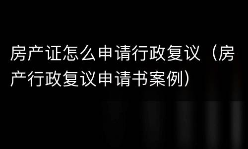 房产证怎么申请行政复议（房产行政复议申请书案例）
