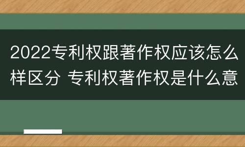 2022专利权跟著作权应该怎么样区分 专利权著作权是什么意思