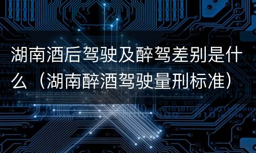 湖南酒后驾驶及醉驾差别是什么（湖南醉酒驾驶量刑标准）