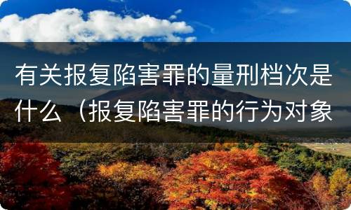 有关报复陷害罪的量刑档次是什么（报复陷害罪的行为对象包括哪些人?）