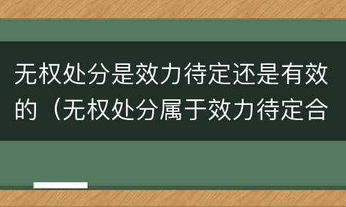 无权处分是效力待定还是有效的（无权处分属于效力待定合同吗）
