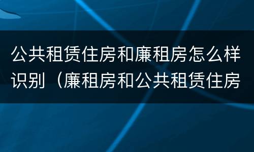 公共租赁住房和廉租房怎么样识别（廉租房和公共租赁住房有什么区别）
