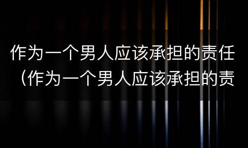 作为一个男人应该承担的责任（作为一个男人应该承担的责任有哪些）