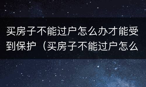 买房子不能过户怎么办才能受到保护（买房子不能过户怎么办才能受到保护呢）
