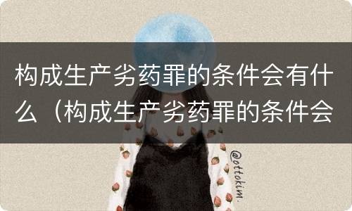 构成生产劣药罪的条件会有什么（构成生产劣药罪的条件会有什么处罚）