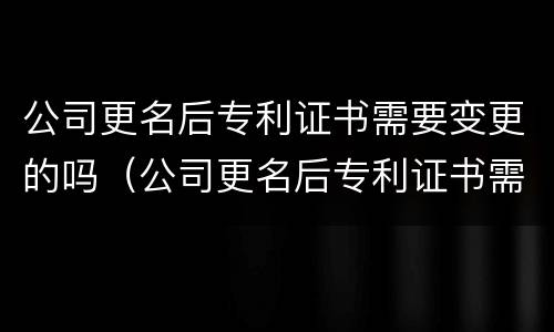 公司更名后专利证书需要变更的吗（公司更名后专利证书需要变更的吗）