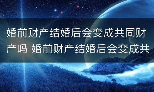 婚前财产结婚后会变成共同财产吗 婚前财产结婚后会变成共同财产吗知乎