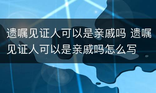 遗嘱见证人可以是亲戚吗 遗嘱见证人可以是亲戚吗怎么写