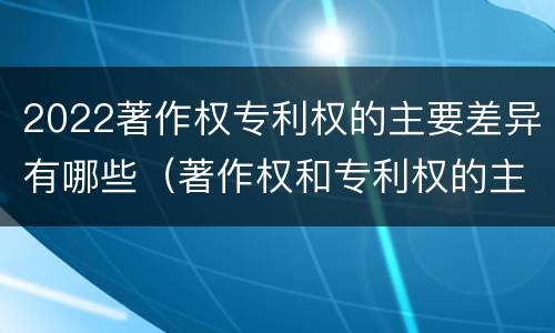 2022著作权专利权的主要差异有哪些（著作权和专利权的主要区别）