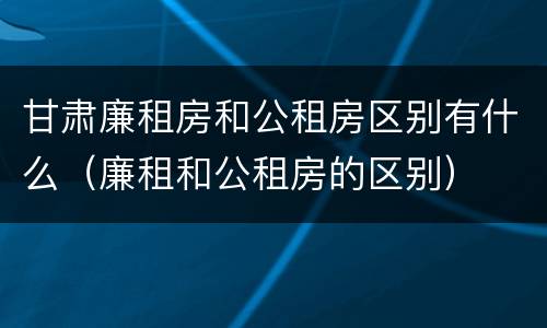 甘肃廉租房和公租房区别有什么（廉租和公租房的区别）