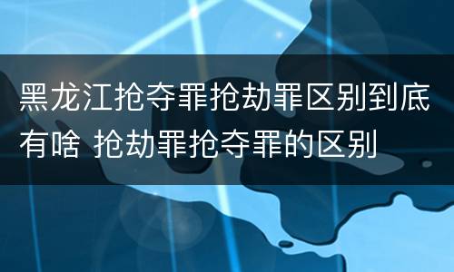 黑龙江抢夺罪抢劫罪区别到底有啥 抢劫罪抢夺罪的区别