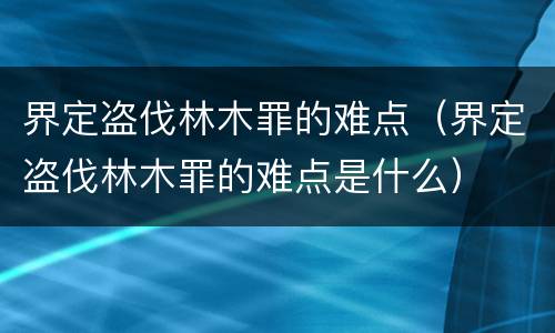 界定盗伐林木罪的难点（界定盗伐林木罪的难点是什么）