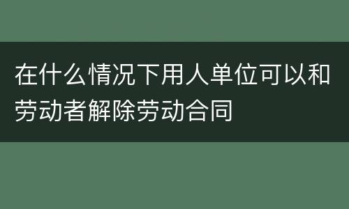 在什么情况下用人单位可以和劳动者解除劳动合同