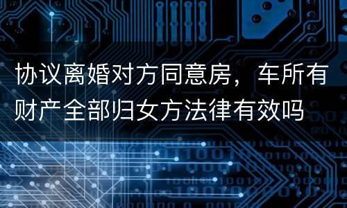 协议离婚对方同意房，车所有财产全部归女方法律有效吗