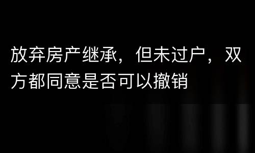 放弃房产继承，但未过户，双方都同意是否可以撤销