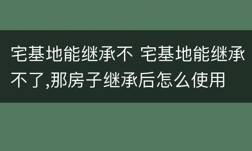 宅基地能继承不 宅基地能继承不了,那房子继承后怎么使用