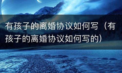 有孩子的离婚协议如何写（有孩子的离婚协议如何写的）