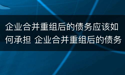 企业合并重组后的债务应该如何承担 企业合并重组后的债务应该如何承担