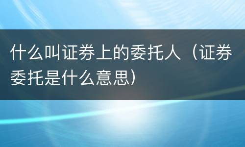 什么叫证券上的委托人（证券委托是什么意思）