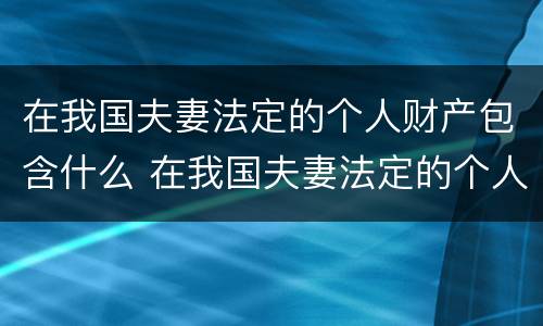 在我国夫妻法定的个人财产包含什么 在我国夫妻法定的个人财产包含什么