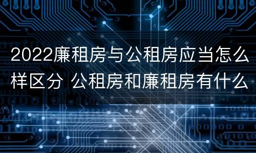 2022廉租房与公租房应当怎么样区分 公租房和廉租房有什么区别?2019年的